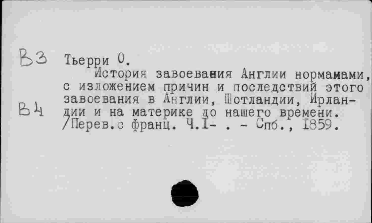 ﻿Тьерри 0.
История завоевания Англии нормамами с изложением причин и последствий этого завоевания в Англии, Шотландии, Ирландии и на материке до нашего времени. /Перев.о франц. Ч.І- . - Спб., 1859.